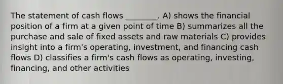 The statement of cash flows ________. A) shows the financial position of a firm at a given point of time B) summarizes all the purchase and sale of fixed assets and raw materials C) provides insight into a firm's operating, investment, and financing cash flows D) classifies a firm's cash flows as operating, investing, financing, and other activities