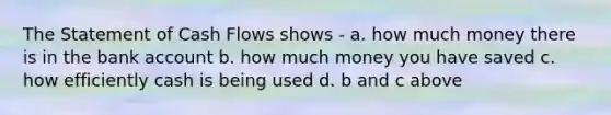 The Statement of Cash Flows shows - a. how much money there is in the bank account b. how much money you have saved c. how efficiently cash is being used d. b and c above