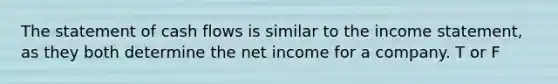 The statement of cash flows is similar to the income statement, as they both determine the net income for a company. T or F