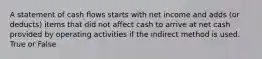 A statement of cash flows starts with net income and adds (or deducts) items that did not affect cash to arrive at net cash provided by operating activities if the indirect method is used. True or False