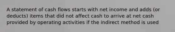 A statement of cash flows starts with net income and adds (or deducts) items that did not affect cash to arrive at net cash provided by operating activities if the indirect method is used