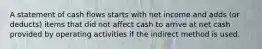 A statement of cash flows starts with net income and adds (or deducts) items that did not affect cash to arrive at net cash provided by operating activities if the indirect method is used.