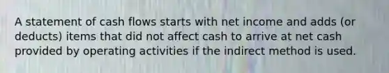 A statement of cash flows starts with net income and adds (or deducts) items that did not affect cash to arrive at net cash provided by operating activities if the indirect method is used.