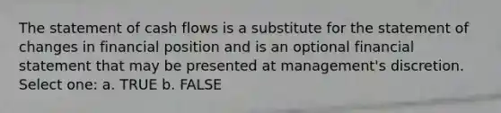 The statement of cash flows is a substitute for the statement of changes in financial position and is an optional financial statement that may be presented at management's discretion. Select one: a. TRUE b. FALSE