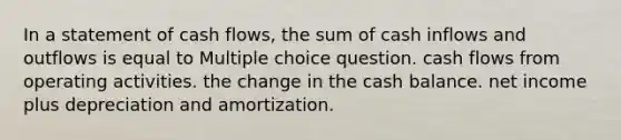 In a statement of cash flows, the sum of cash inflows and outflows is equal to Multiple choice question. cash flows from operating activities. the change in the cash balance. net income plus depreciation and amortization.