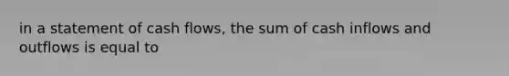 in a statement of cash flows, the sum of cash inflows and outflows is equal to