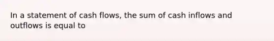 In a statement of cash flows, the sum of cash inflows and outflows is equal to