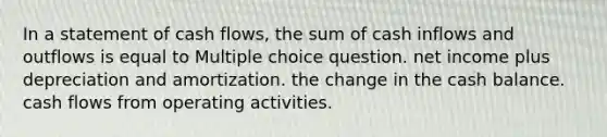 In a statement of cash flows, the sum of cash inflows and outflows is equal to Multiple choice question. net income plus depreciation and amortization. the change in the cash balance. cash flows from operating activities.