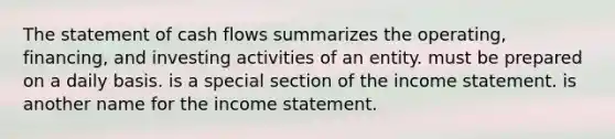 The statement of cash flows summarizes the operating, financing, and investing activities of an entity. must be prepared on a daily basis. is a special section of the <a href='https://www.questionai.com/knowledge/kCPMsnOwdm-income-statement' class='anchor-knowledge'>income statement</a>. is another name for the income statement.