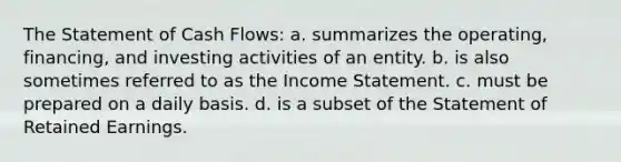 The Statement of Cash Flows: a. summarizes the operating, financing, and investing activities of an entity. b. is also sometimes referred to as the Income Statement. c. must be prepared on a daily basis. d. is a subset of the Statement of Retained Earnings.