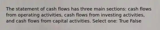 The statement of cash flows has three main sections: cash flows from operating activities, cash flows from investing activities, and cash flows from capital activities. Select one: True False