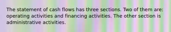 The statement of cash flows has three sections. Two of them are: operating activities and financing activities. The other section is administrative activities.