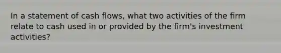 In a statement of cash flows, what two activities of the firm relate to cash used in or provided by the firm's investment activities?