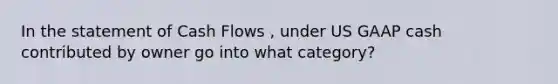 In the statement of Cash Flows , under US GAAP cash contributed by owner go into what category?