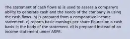 The statement of cash flows a) is used to assess a company's ability to generate cash and the needs of the company in using the cash flows. b) is prepared from a comparative income statement. c) reports basic earnings per share figures on a cash basis in the body of the statement. d) is prepared instead of an income statement under ASPE.