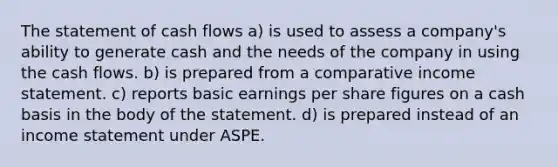 The statement of cash flows a) is used to assess a company's ability to generate cash and the needs of the company in using the cash flows. b) is prepared from a comparative income statement. c) reports basic earnings per share figures on a cash basis in the body of the statement. d) is prepared instead of an income statement under ASPE.