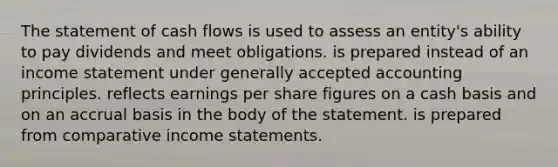 The statement of cash flows is used to assess an entity's ability to pay dividends and meet obligations. is prepared instead of an income statement under generally accepted accounting principles. reflects earnings per share figures on a cash basis and on an accrual basis in the body of the statement. is prepared from comparative income statements.