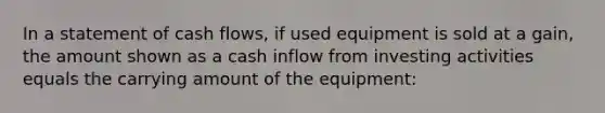 In a statement of cash flows, if used equipment is sold at a gain, the amount shown as a cash inflow from investing activities equals the carrying amount of the equipment: