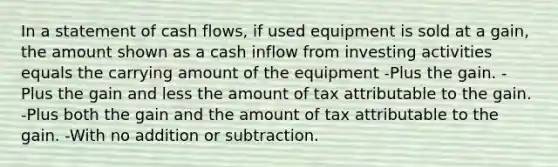 In a statement of cash flows, if used equipment is sold at a gain, the amount shown as a cash inflow from investing activities equals the carrying amount of the equipment -Plus the gain. -Plus the gain and less the amount of tax attributable to the gain. -Plus both the gain and the amount of tax attributable to the gain. -With no addition or subtraction.