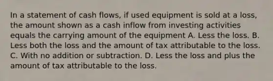 In a statement of cash flows, if used equipment is sold at a loss, the amount shown as a cash inflow from investing activities equals the carrying amount of the equipment A. Less the loss. B. Less both the loss and the amount of tax attributable to the loss. C. With no addition or subtraction. D. Less the loss and plus the amount of tax attributable to the loss.