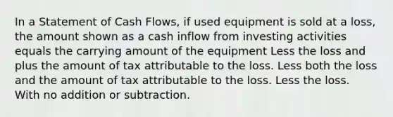 In a Statement of Cash Flows, if used equipment is sold at a loss, the amount shown as a cash inflow from investing activities equals the carrying amount of the equipment Less the loss and plus the amount of tax attributable to the loss. Less both the loss and the amount of tax attributable to the loss. Less the loss. With no addition or subtraction.