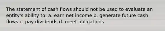 The statement of cash flows should not be used to evaluate an entity's ability to: a. earn net income b. generate future cash flows c. pay dividends d. meet obligations