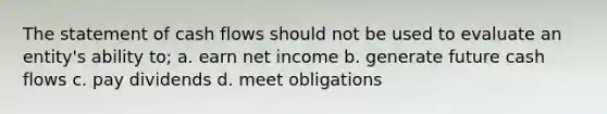 The statement of cash flows should not be used to evaluate an entity's ability to; a. earn net income b. generate future cash flows c. pay dividends d. meet obligations