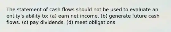 The statement of cash flows should not be used to evaluate an entity's ability to: (a) earn net income. (b) generate future cash flows. (c) pay dividends. (d) meet obligations