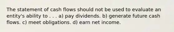 The statement of cash flows should not be used to evaluate an entity's ability to . . . a) pay dividends. b) generate future cash flows. c) meet obligations. d) earn net income.