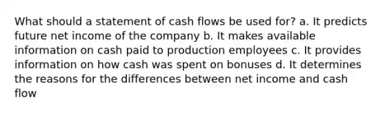 What should a statement of cash flows be used for? a. It predicts future net income of the company b. It makes available information on cash paid to production employees c. It provides information on how cash was spent on bonuses d. It determines the reasons for the differences between net income and cash flow