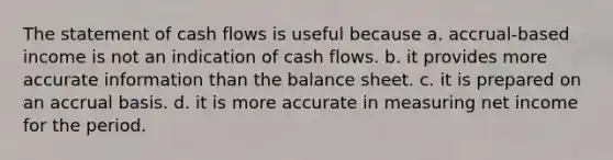 The statement of cash flows is useful because a. accrual-based income is not an indication of cash flows. b. it provides more accurate information than the balance sheet. c. it is prepared on an accrual basis. d. it is more accurate in measuring net income for the period.