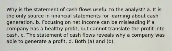 Why is the statement of cash flows useful to the analyst? a. It is the only source in financial statements for learning about cash generation. b. Focusing on net income can be misleading if a company has a healthy profit, but cannot translate the profit into cash. c. The statement of cash flows reveals why a company was able to generate a profit. d. Both (a) and (b).