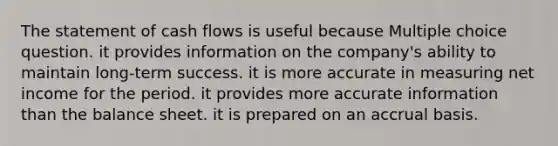 The statement of cash flows is useful because Multiple choice question. it provides information on the company's ability to maintain long-term success. it is more accurate in measuring net income for the period. it provides more accurate information than the balance sheet. it is prepared on an accrual basis.