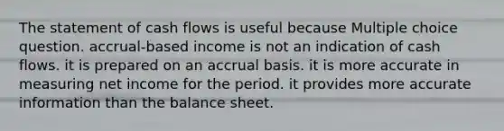 The statement of cash flows is useful because Multiple choice question. accrual-based income is not an indication of cash flows. it is prepared on an accrual basis. it is more accurate in measuring net income for the period. it provides more accurate information than the balance sheet.