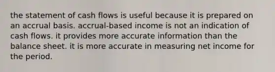 the statement of cash flows is useful because it is prepared on an accrual basis. accrual-based income is not an indication of cash flows. it provides more accurate information than the balance sheet. it is more accurate in measuring net income for the period.