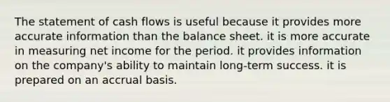 The statement of cash flows is useful because it provides more accurate information than the balance sheet. it is more accurate in measuring net income for the period. it provides information on the company's ability to maintain long-term success. it is prepared on an accrual basis.