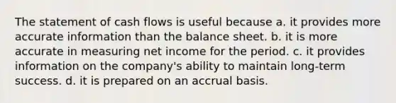 The statement of cash flows is useful because a. it provides more accurate information than the balance sheet. b. it is more accurate in measuring net income for the period. c. it provides information on the company's ability to maintain long-term success. d. it is prepared on an accrual basis.