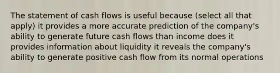 The statement of cash flows is useful because (select all that apply) it provides a more accurate prediction of the company's ability to generate future cash flows than income does it provides information about liquidity it reveals the company's ability to generate positive cash flow from its normal operations