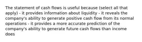 The statement of cash flows is useful because (select all that apply) - it provides information about liquidity - it reveals the company's ability to generate positive cash flow from its normal operations - it provides a more accurate prediction of the company's ability to generate future cash flows than income does