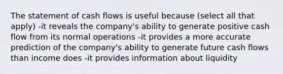 The statement of cash flows is useful because (select all that apply) -it reveals the company's ability to generate positive cash flow from its normal operations -it provides a more accurate prediction of the company's ability to generate future cash flows than income does -it provides information about liquidity