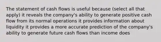 The statement of cash flows is useful because (select all that apply) it reveals the company's ability to generate positive cash flow from its normal operations it provides information about liquidity it provides a more accurate prediction of the company's ability to generate future cash flows than income does