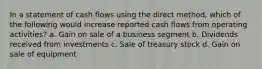 In a statement of cash flows using the direct method, which of the following would increase reported cash flows from operating activities? a. Gain on sale of a business segment b. Dividends received from investments c. Sale of treasury stock d. Gain on sale of equipment