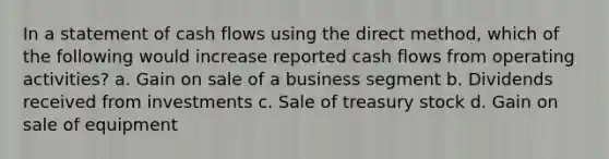 In a statement of cash flows using the direct method, which of the following would increase reported cash flows from operating activities? a. Gain on sale of a business segment b. Dividends received from investments c. Sale of treasury stock d. Gain on sale of equipment