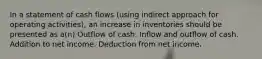 In a statement of cash flows (using indirect approach for operating activities), an increase in inventories should be presented as a(n) Outflow of cash. Inflow and outflow of cash. Addition to net income. Deduction from net income.