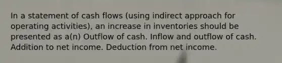 In a statement of cash flows (using indirect approach for operating activities), an increase in inventories should be presented as a(n) Outflow of cash. Inflow and outflow of cash. Addition to net income. Deduction from net income.