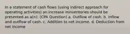 In a statement of cash flows (using indirect approach for operating activities) an increase ininventories should be presented as a(n): (CPA Question) a. Outflow of cash. b. Inflow and outflow of cash. c. Addition to net income. d. Deduction from net income