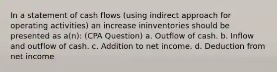 In a statement of cash flows (using indirect approach for operating activities) an increase ininventories should be presented as a(n): (CPA Question) a. Outflow of cash. b. Inflow and outflow of cash. c. Addition to net income. d. Deduction from net income