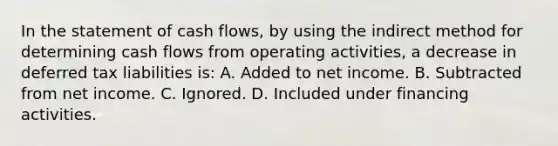 In the statement of cash flows, by using the indirect method for determining cash flows from operating activities, a decrease in deferred tax liabilities is: A. Added to net income. B. Subtracted from net income. C. Ignored. D. Included under financing activities.