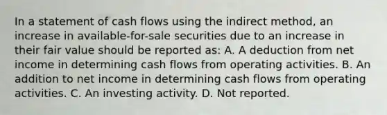 In a statement of cash flows using the indirect method, an increase in available-for-sale securities due to an increase in their fair value should be reported as: A. A deduction from net income in determining cash flows from operating activities. B. An addition to net income in determining cash flows from operating activities. C. An investing activity. D. Not reported.