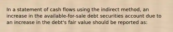 In a statement of cash flows using the indirect method, an increase in the available-for-sale debt securities account due to an increase in the debt's fair value should be reported as: